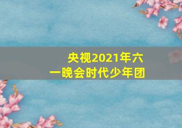 央视2021年六一晚会时代少年团