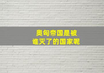 奥匈帝国是被谁灭了的国家呢