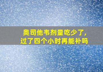 奥司他韦剂量吃少了,过了四个小时再能补吗