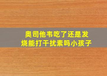 奥司他韦吃了还是发烧能打干扰素吗小孩子