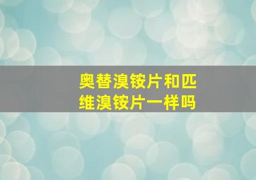 奥替溴铵片和匹维溴铵片一样吗