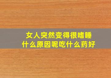 女人突然变得很嗜睡什么原因呢吃什么药好