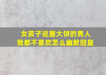 女孩子说画大饼的男人我都不喜欢怎么幽默回复