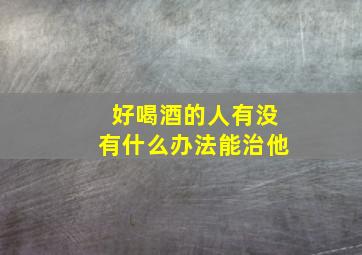 好喝酒的人有没有什么办法能治他