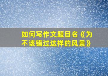 如何写作文题目名《为不该错过这样的风景》