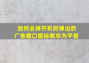 如何去掉开机时弹出的广告窗口图标呢华为平板