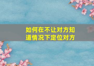 如何在不让对方知道情况下定位对方