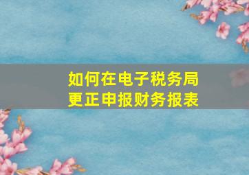 如何在电子税务局更正申报财务报表