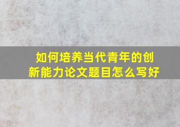 如何培养当代青年的创新能力论文题目怎么写好