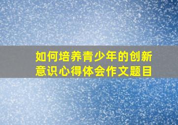 如何培养青少年的创新意识心得体会作文题目