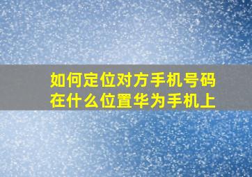 如何定位对方手机号码在什么位置华为手机上