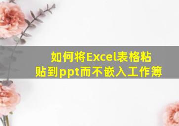 如何将Excel表格粘贴到ppt而不嵌入工作簿