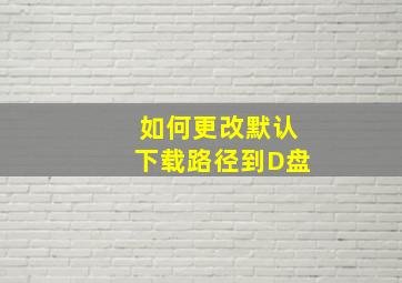 如何更改默认下载路径到D盘