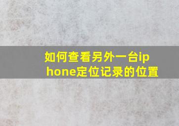 如何查看另外一台iphone定位记录的位置