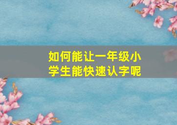 如何能让一年级小学生能快速认字呢