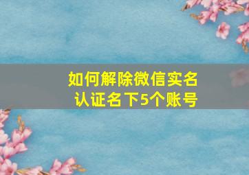 如何解除微信实名认证名下5个账号