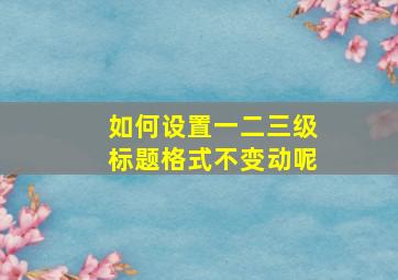 如何设置一二三级标题格式不变动呢