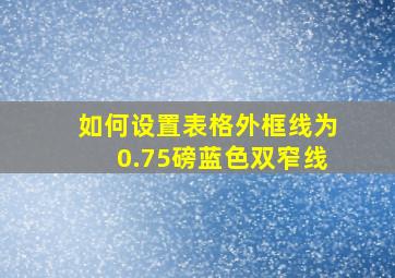 如何设置表格外框线为0.75磅蓝色双窄线