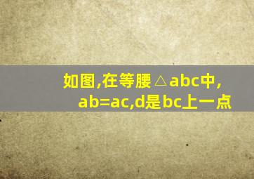 如图,在等腰△abc中,ab=ac,d是bc上一点