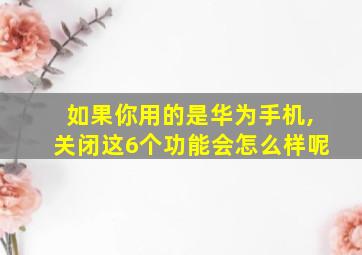 如果你用的是华为手机,关闭这6个功能会怎么样呢