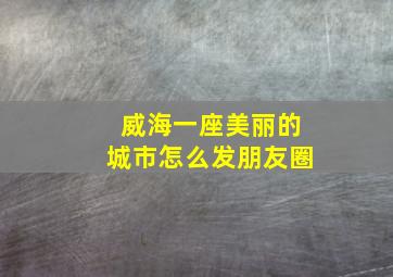 威海一座美丽的城市怎么发朋友圈