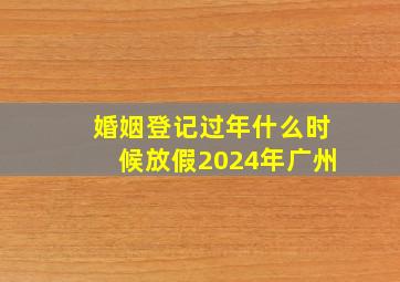 婚姻登记过年什么时候放假2024年广州