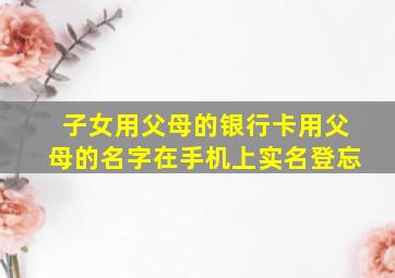 子女用父母的银行卡用父母的名字在手机上实名登忘