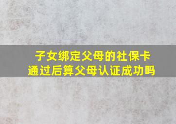 子女绑定父母的社保卡通过后算父母认证成功吗