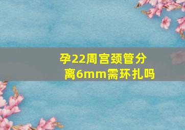 孕22周宫颈管分离6mm需环扎吗