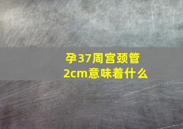 孕37周宫颈管2cm意味着什么