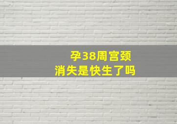 孕38周宫颈消失是快生了吗