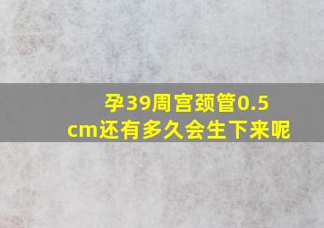 孕39周宫颈管0.5cm还有多久会生下来呢