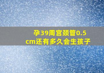 孕39周宫颈管0.5cm还有多久会生孩子