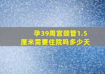 孕39周宫颈管1.5厘米需要住院吗多少天