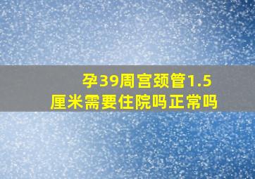 孕39周宫颈管1.5厘米需要住院吗正常吗