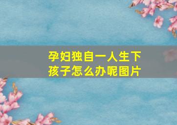 孕妇独自一人生下孩子怎么办呢图片