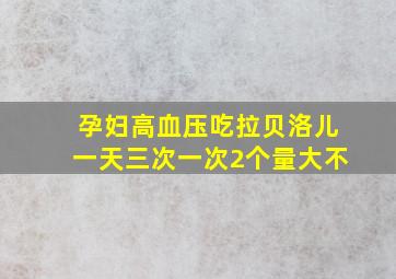 孕妇高血压吃拉贝洛儿一天三次一次2个量大不