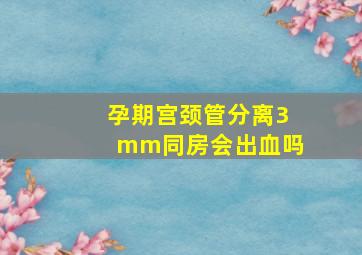 孕期宫颈管分离3mm同房会出血吗