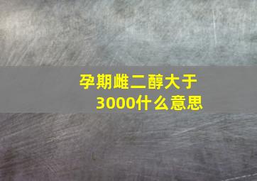 孕期雌二醇大于3000什么意思