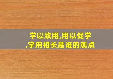 学以致用,用以促学,学用相长是谁的观点