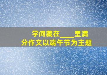 学问藏在____里满分作文以端午节为主题