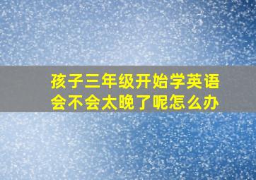 孩子三年级开始学英语会不会太晚了呢怎么办