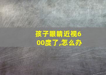 孩子眼睛近视600度了,怎么办