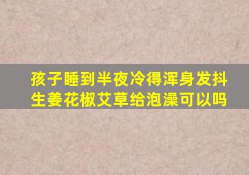 孩子睡到半夜冷得浑身发抖生姜花椒艾草给泡澡可以吗