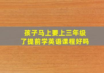 孩子马上要上三年级了提前学英语课程好吗