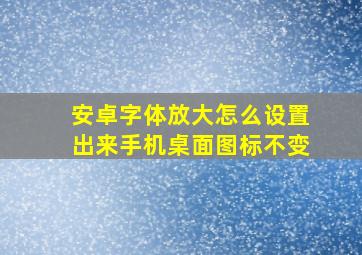 安卓字体放大怎么设置出来手机桌面图标不变