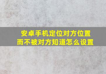 安卓手机定位对方位置而不被对方知道怎么设置