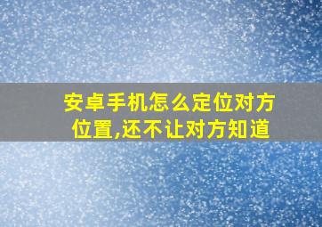 安卓手机怎么定位对方位置,还不让对方知道