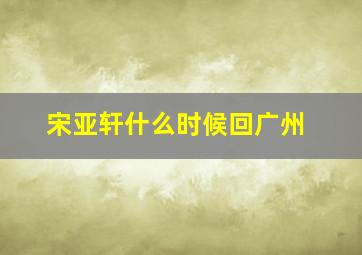 宋亚轩什么时候回广州