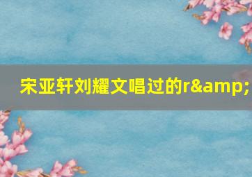 宋亚轩刘耀文唱过的r&b